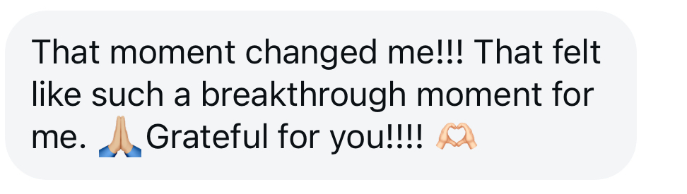 Client message: that moment changed me! That felt like such a breakthrough moment for me. Grateful for you!
