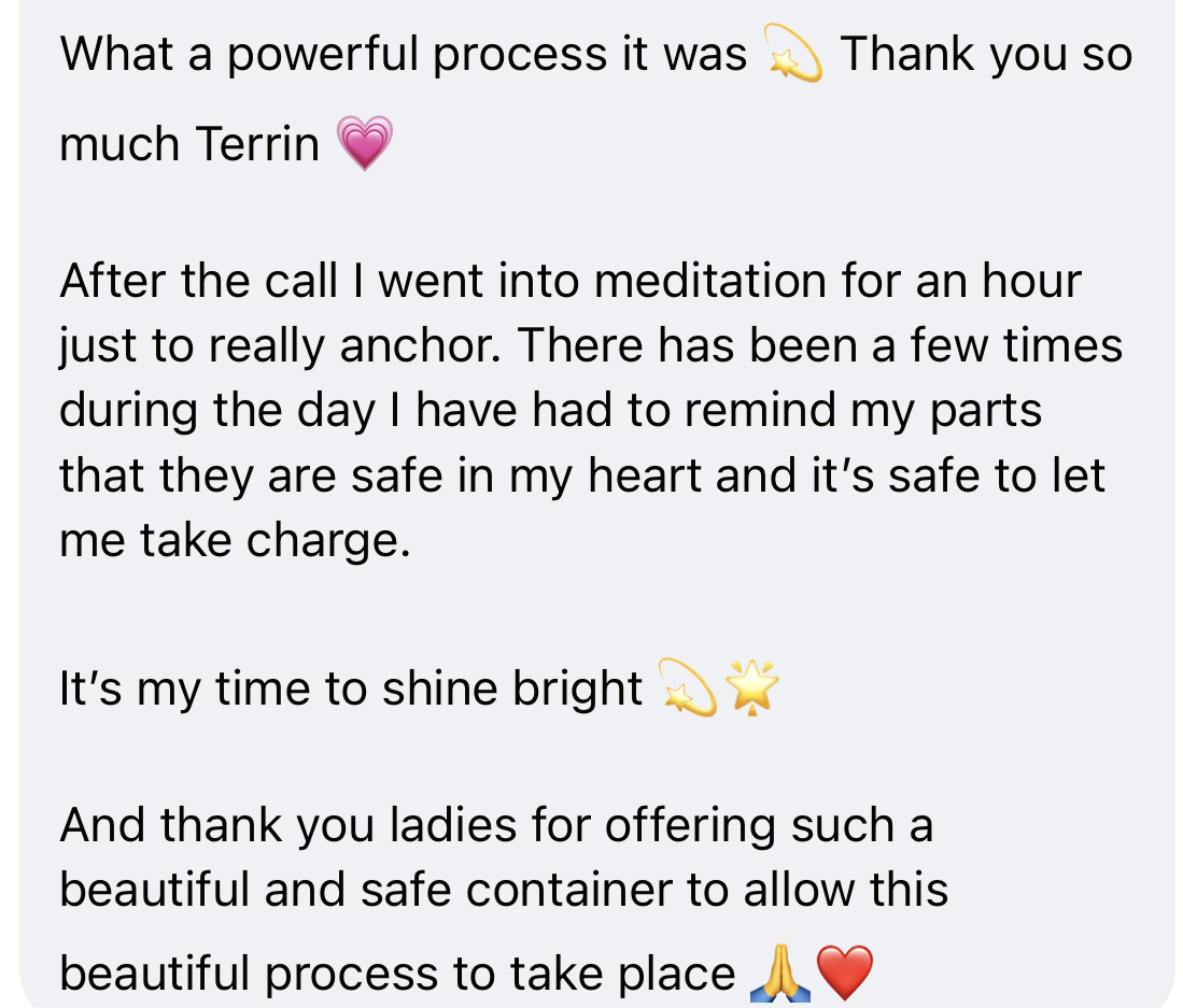 Client message: What a powerful process. After the call I meditated for an hour to anchor — I've had to remind my parts that they are safe in my heart and it's safe to let me take charge. It's my time to shine bright.